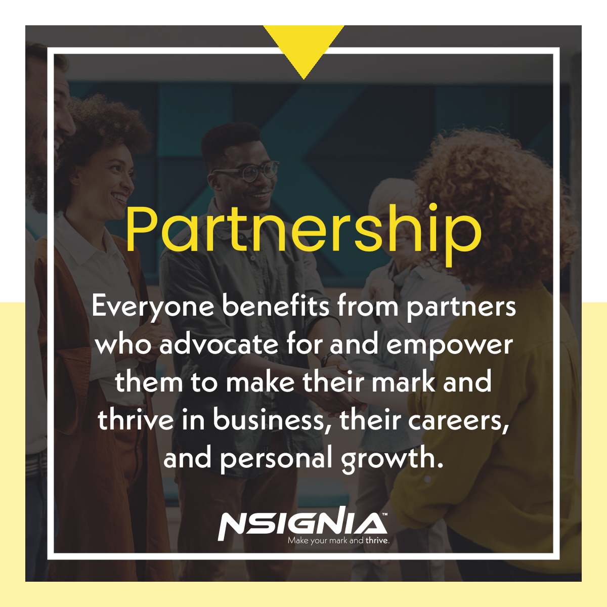 Partnership - Everyone benefits from partners who advocate for and empower them to make their mark and thrive in business, their careers, and personal growth.